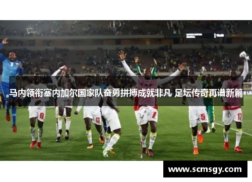 马内领衔塞内加尔国家队奋勇拼搏成就非凡 足坛传奇再谱新篇 马内领衔塞内加尔国家队奋勇拼搏成就非凡 足坛传奇再谱新篇
