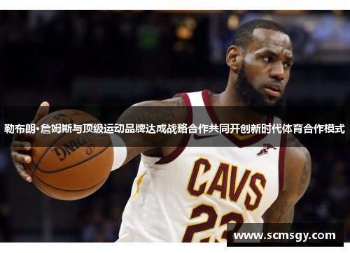 勒布朗·詹姆斯与顶级运动品牌达成战略合作共同开创新时代体育合作模式