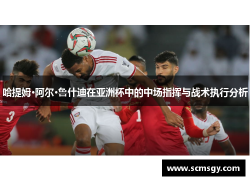 哈提姆·阿尔·鲁什迪在亚洲杯中的中场指挥与战术执行分析 哈提姆·阿尔·鲁什迪在亚洲杯中的中场指挥与战术执行分析