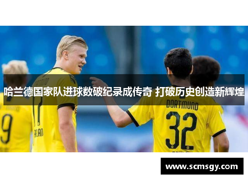 哈兰德国家队进球数破纪录成传奇 打破历史创造新辉煌