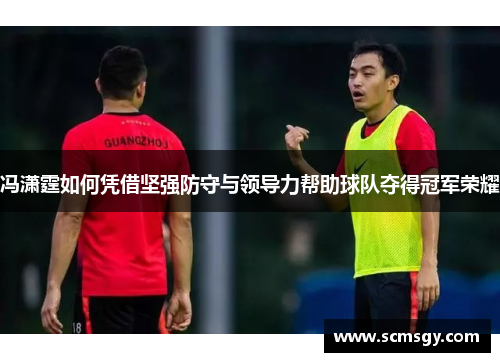 冯潇霆如何凭借坚强防守与领导力帮助球队夺得冠军荣耀 冯潇霆如何凭借坚强防守与领导力帮助球队夺得冠军荣耀