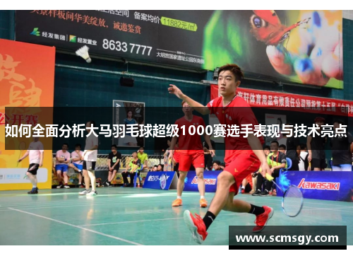 如何全面分析大马羽毛球超级1000赛选手表现与技术亮点