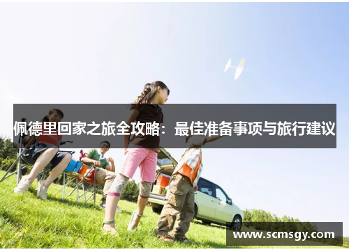 佩德里回家之旅全攻略:最佳准备事项与旅行建议 佩德里回家之旅全攻略:最佳准备事项与旅行建议