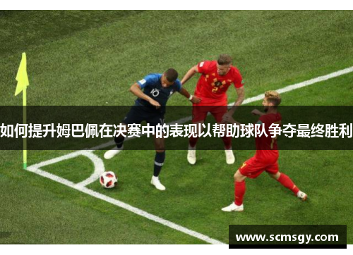 如何提升姆巴佩在决赛中的表现以帮助球队争夺最终胜利