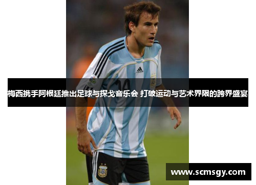 梅西携手阿根廷推出足球与探戈音乐会 打破运动与艺术界限的跨界盛宴