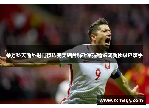 莱万多夫斯基射门技巧完美结合解析掌握精髓成就顶级进攻手